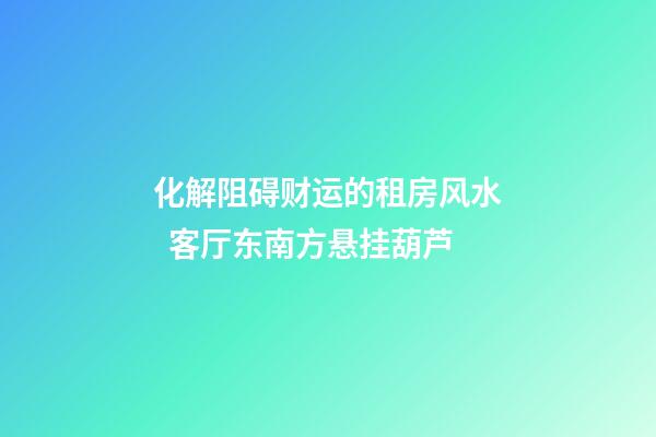 化解阻碍财运的租房风水  客厅东南方悬挂葫芦